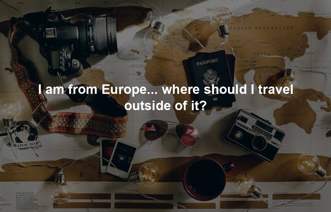 I am from Europe… where should I travel outside of it?